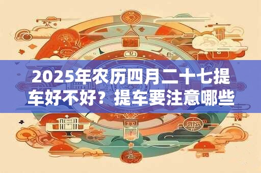 详细阅读:2025年农历四月二十七提车好不好?提车要注意哪些事项? 2025年农历四月二十七提车好不好?提车要注意哪些事项?