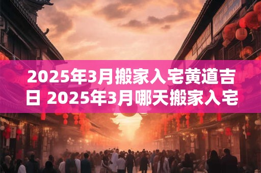 2025年3月搬家入宅黄道吉日 2025年3月哪天搬家入宅最好？