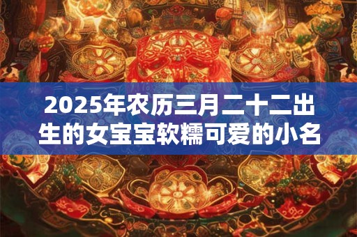 2025年农历三月二十二出生的女宝宝软糯可爱的小名大全集
