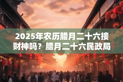 2025年农历腊月二十六接财神吗？腊月二十六民政局上班吗？