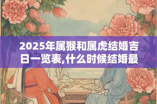 2025年属猴和属虎结婚吉日一览表,什么时候结婚最好？