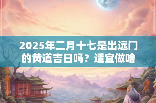 2025年二月十七是出远门的黄道吉日吗？适宜做啥