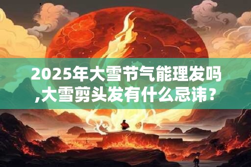 2025年大雪节气能理发吗,大雪剪头发有什么忌讳？
