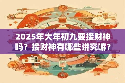 2025年大年初九要接财神吗？接财神有哪些讲究嘛？