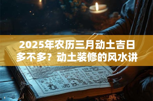 2025年农历三月动土吉日多不多？动土装修的风水讲究