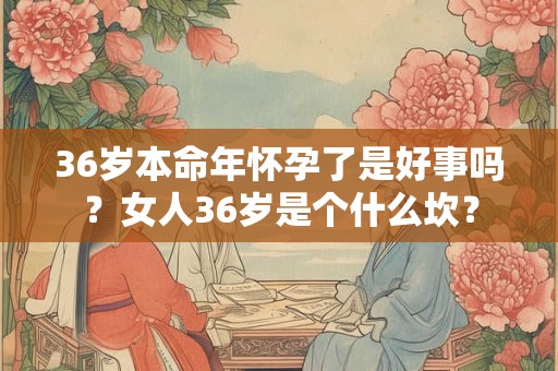 36岁本命年怀孕了是好事吗？女人36岁是个什么坎？