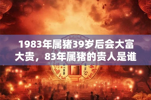 1983年属猪39岁后会大富大贵，83年属猪的贵人是谁？