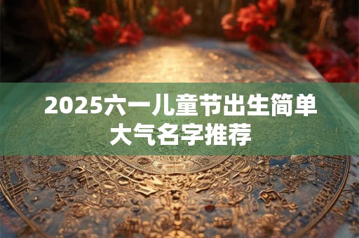 2025六一儿童节出生简单大气名字推荐