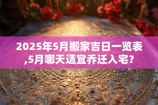 2025年5月搬家吉日一览表,5月哪天适宜乔迁入宅？