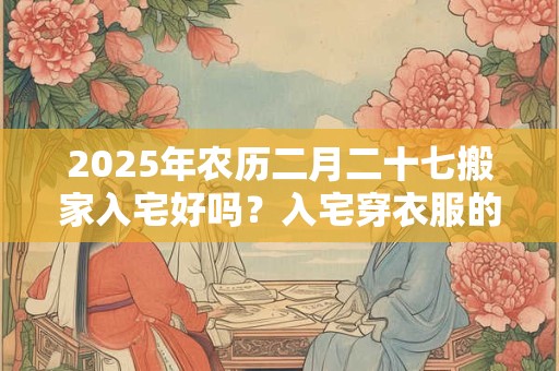 2025年农历二月二十七搬家入宅好吗？入宅穿衣服的讲究