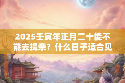 2025壬寅年正月二十能不能去提亲？什么日子适合见家长