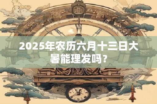 2025年农历六月十三日大暑能理发吗？