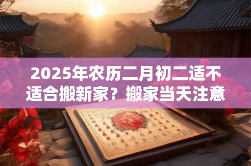 2025年农历二月初二适不适合搬新家？搬家当天注意事项