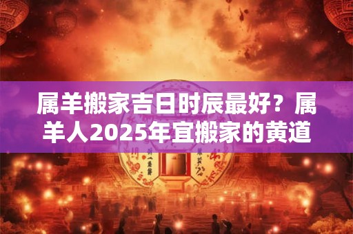 属羊搬家吉日时辰最好？属羊人2025年宜搬家的黄道吉日一览表
