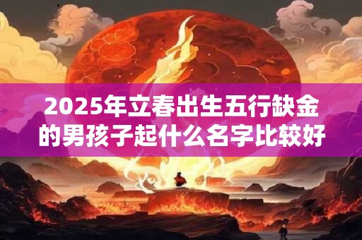 2025年立春出生五行缺金的男孩子起什么名字比较好？
