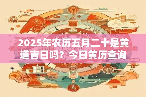 2025年农历五月二十是黄道吉日吗？今日黄历查询