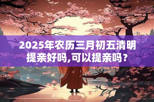 2025年农历三月初五清明提亲好吗,可以提亲吗？