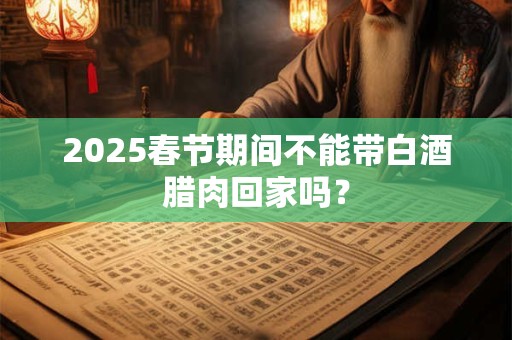 2025春节期间不能带白酒腊肉回家吗？