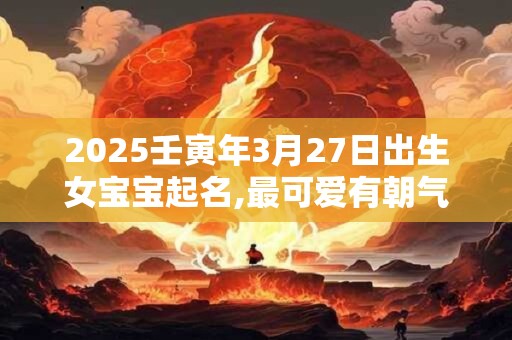 2025壬寅年3月27日出生女宝宝起名,最可爱有朝气的名字推荐
