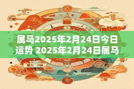 属马2025年2月24日今日运势 2025年2月24日属马人运势好吗？
