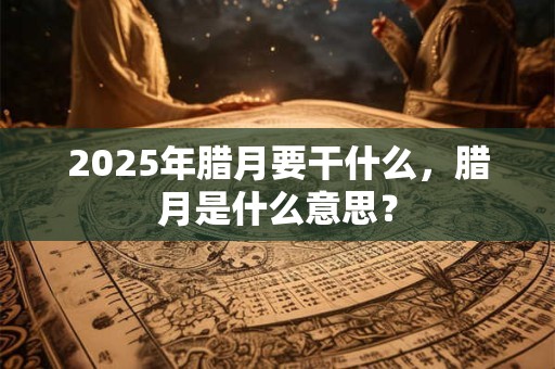 2025年腊月要干什么，腊月是什么意思？