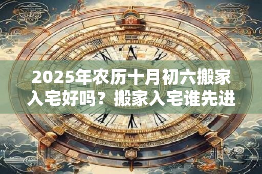 2025年农历十月初六搬家入宅好吗？搬家入宅谁先进屋？