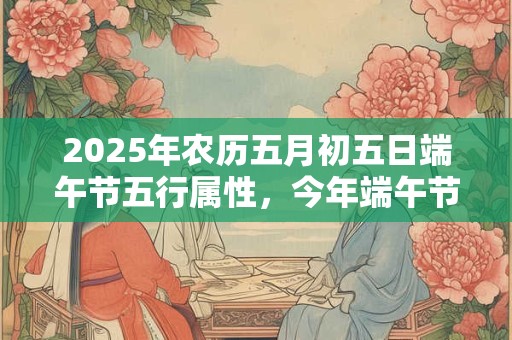 2025年农历五月初五日端午节五行属性，今年端午节在几月几号