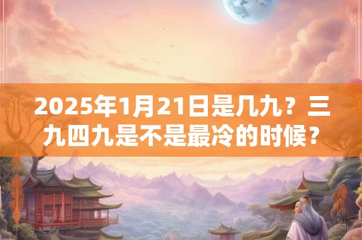 2025年1月21日是几九？三九四九是不是最冷的时候？