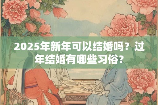 2025年新年可以结婚吗？过年结婚有哪些习俗？