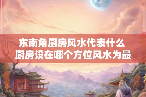 东南角厨房风水代表什么 厨房设在哪个方位风水为最好