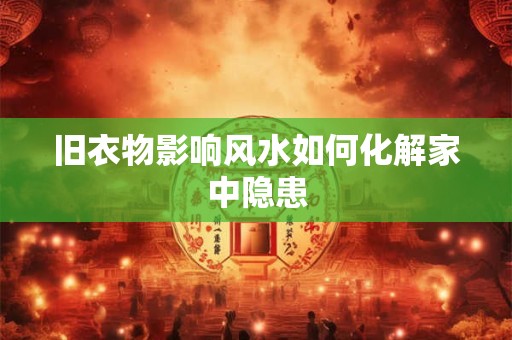 旧衣物影响风水如何化解家中隐患