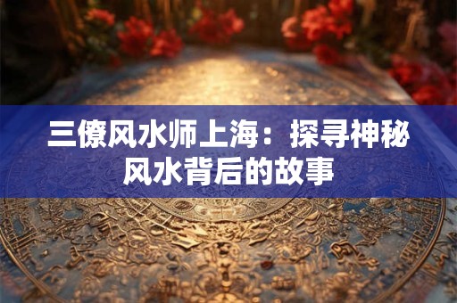 三僚风水师上海：探寻神秘风水背后的故事
