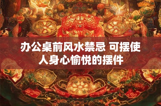 办公桌前风水禁忌 可摆使人身心愉悦的摆件