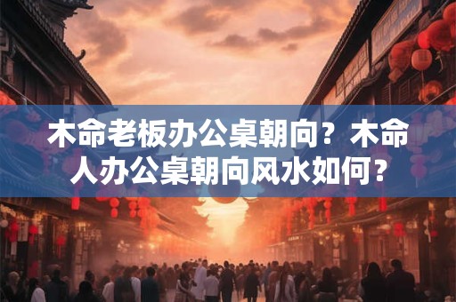 木命老板办公桌朝向？木命人办公桌朝向风水如何？