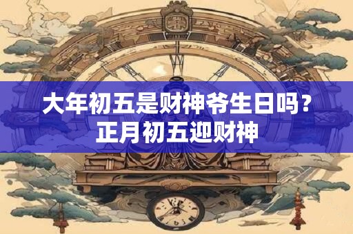 大年初五是财神爷生日吗？正月初五迎财神