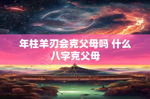 年柱羊刃会克父母吗 什么八字克父母 年柱羊刃会克父母吗 什么八字克父母