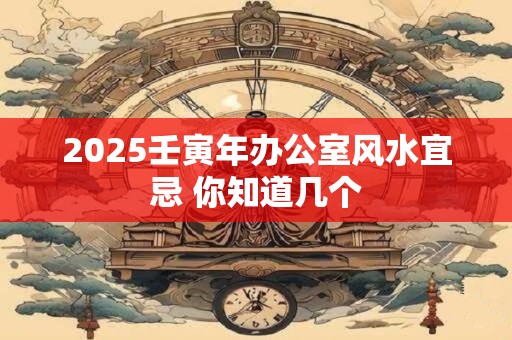 2025壬寅年办公室风水宜忌 你知道几个