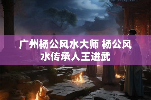 广州杨公风水大师 杨公风水传承人王进武