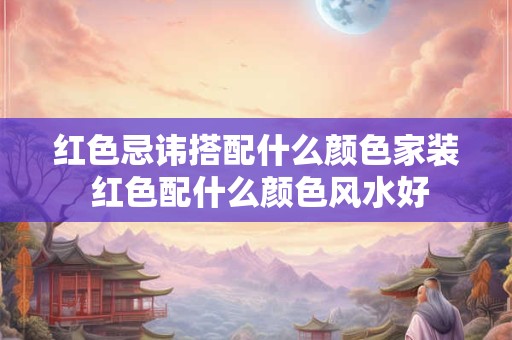 红色忌讳搭配什么颜色家装 红色配什么颜色风水好