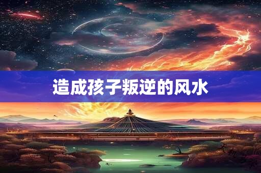 造成孩子叛逆的风水