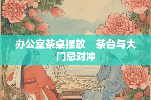 办公室茶桌摆放    茶台与大门忌对冲