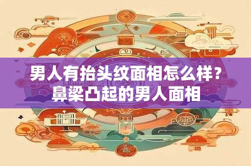 男人有抬头纹面相怎么样？鼻梁凸起的男人面相