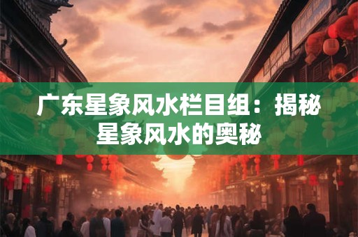 广东星象风水栏目组：揭秘星象风水的奥秘