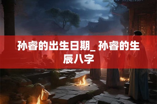 孙睿的出生日期_ 孙睿的生辰八字