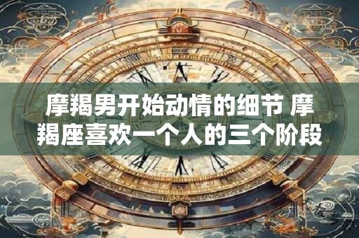 摩羯男开始动情的细节 摩羯座喜欢一个人的三个阶段