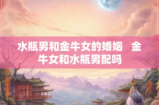 水瓶男和金牛女的婚姻   金牛女和水瓶男配吗