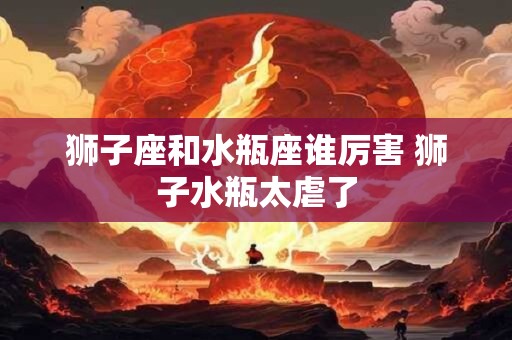 狮子座和水瓶座谁厉害 狮子水瓶太虐了