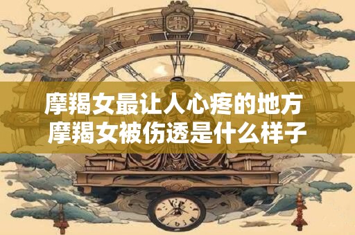 摩羯女最让人心疼的地方 摩羯女被伤透是什么样子