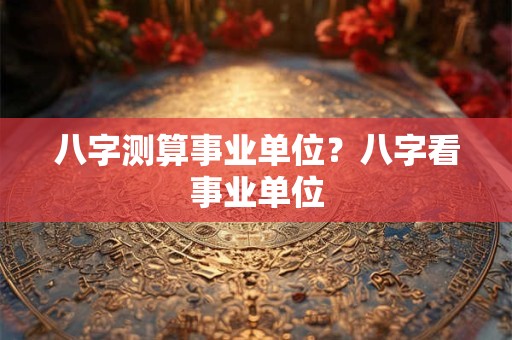 八字测算事业单位？八字看事业单位