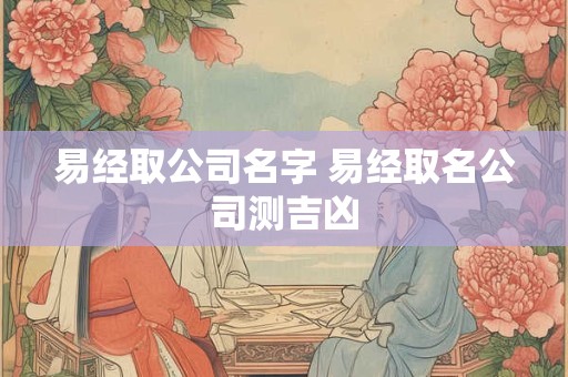 易经取公司名字 易经取名公司测吉凶